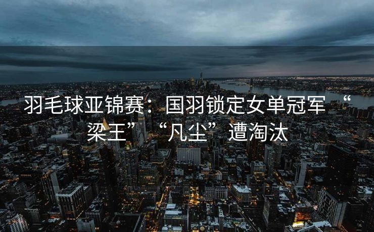 羽毛球亚锦赛：国羽锁定女单冠军 “梁王”“凡尘”遭淘汰
