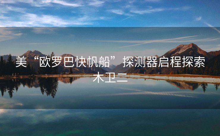 美“欧罗巴快帆船”探测器启程探索木卫二