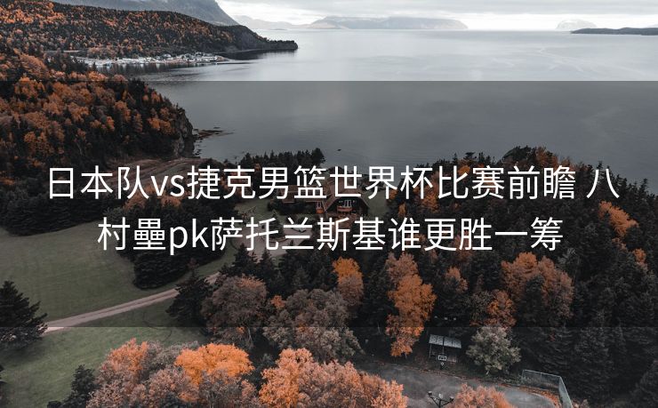 日本队vs捷克男篮世界杯比赛前瞻 八村壘pk萨托兰斯基谁更胜一筹
